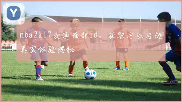 nba2k17麦迪面部id，获取方法与超真实体验揭秘