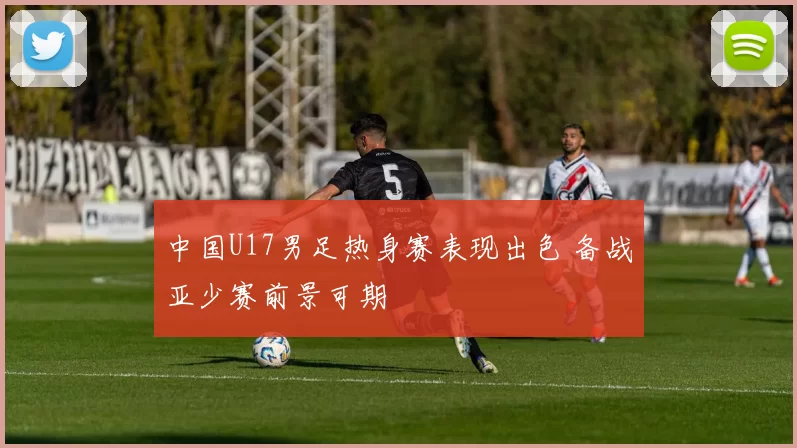 中国U17男足热身赛表现出色 备战亚少赛前景可期