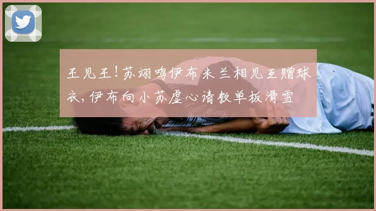 王见王!苏翊鸣伊布米兰相见互赠球衣,伊布向小苏虚心请教单板滑雪