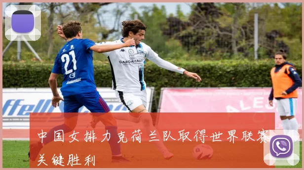 中国女排力克荷兰队取得世界联赛关键胜利