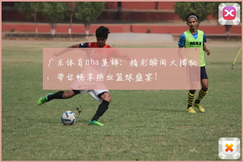 广东体育nba集锦：精彩瞬间大揭秘，带你畅享热血篮球盛宴！