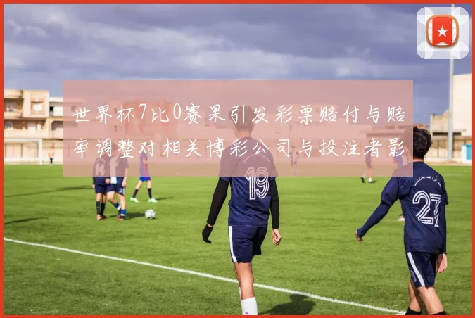 世界杯7比0赛果引发彩票赔付与赔率调整对相关博彩公司与投注者影响