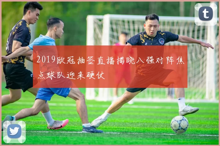 2019欧冠抽签直播揭晓八强对阵焦点球队迎来硬仗