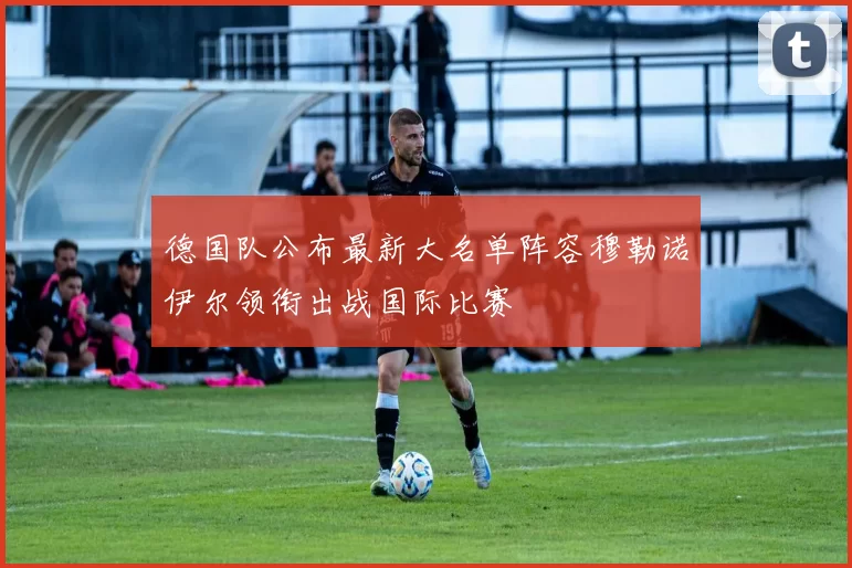 德国队公布最新大名单阵容穆勒诺伊尔领衔出战国际比赛
