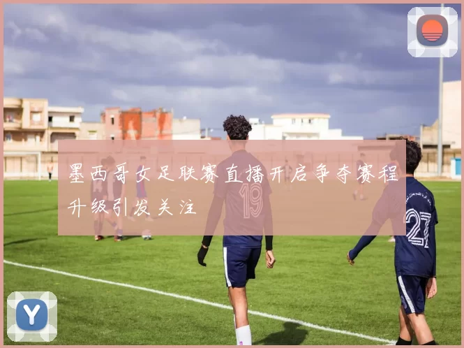 墨西哥女足联赛直播开启争夺赛程升级引发关注
