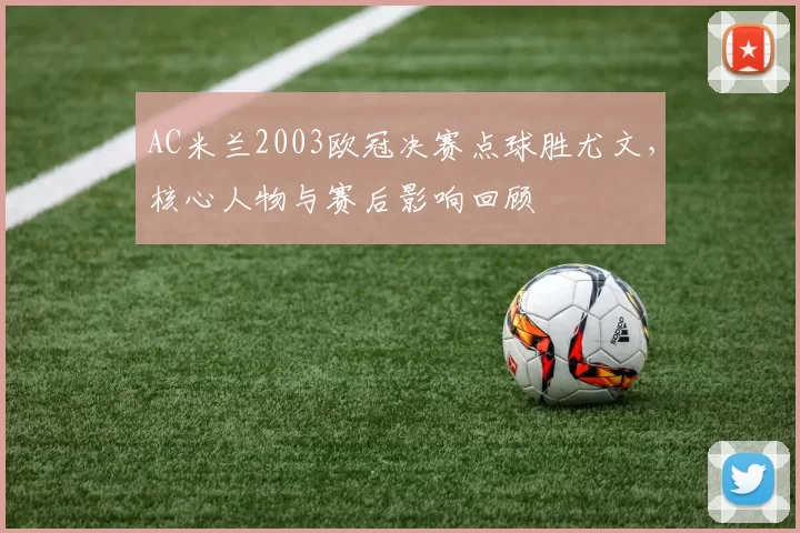 AC米兰2003欧冠决赛点球胜尤文，核心人物与赛后影响回顾