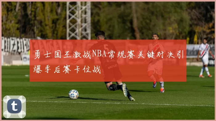 勇士国王激战NBA常规赛关键对决引爆季后赛卡位战