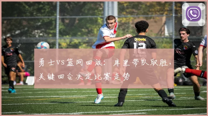 勇士vs篮网回放：库里带队取胜，关键回合决定比赛走势