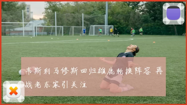 韦斯利马修斯回归雄鹿轮换阵容 再战老东家引关注