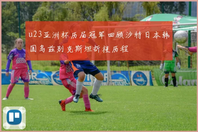 u23亚洲杯历届冠军回顾沙特日本韩国乌兹别克斯坦折桂历程