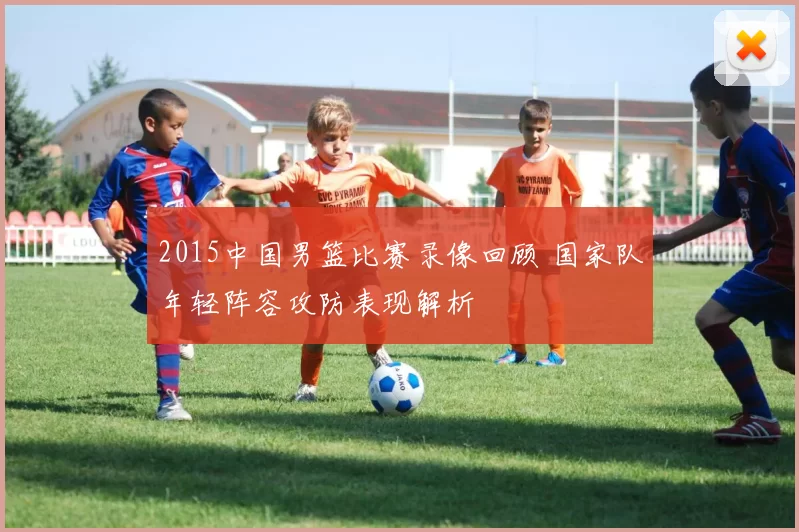 2015中国男篮比赛录像回顾 国家队年轻阵容攻防表现解析