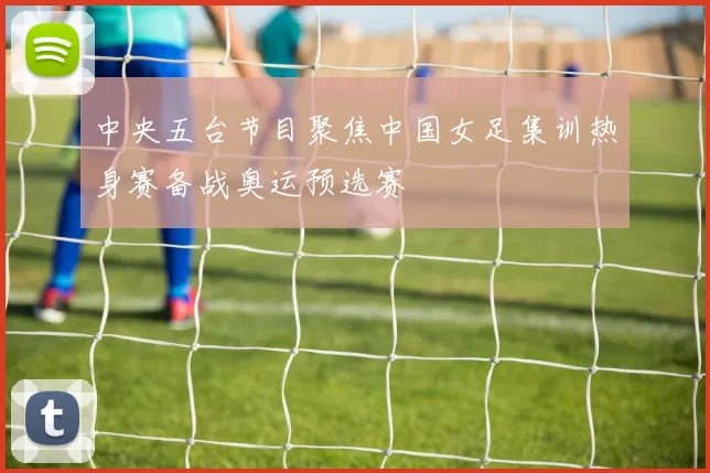 中央五台节目聚焦中国女足集训热身赛备战奥运预选赛