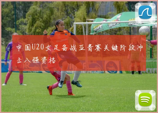 中国U20女足备战亚青赛关键阶段冲击八强资格