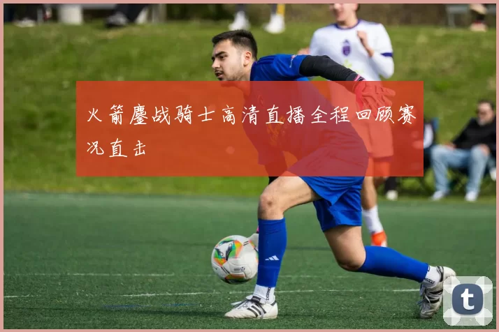 火箭鏖战骑士高清直播全程回顾赛况直击