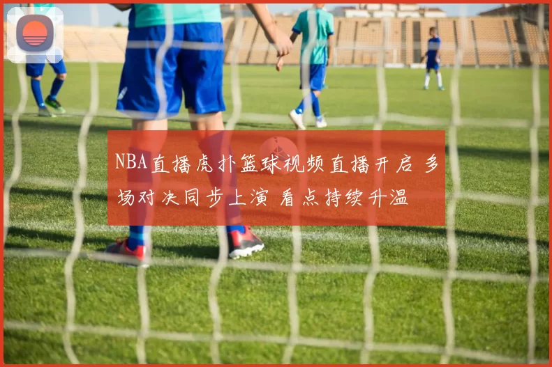NBA直播虎扑篮球视频直播开启 多场对决同步上演 看点持续升温