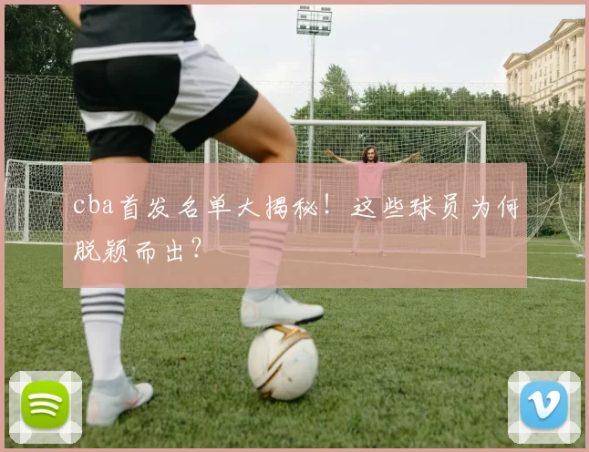 cba首发名单大揭秘！这些球员为何脱颖而出？