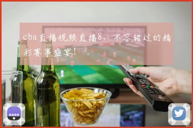 cba直播视频直播8，不容错过的精彩赛事盛宴！
