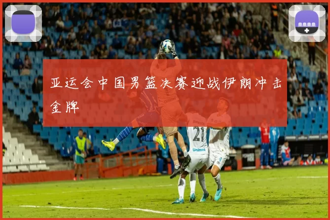 亚运会中国男篮决赛迎战伊朗冲击金牌