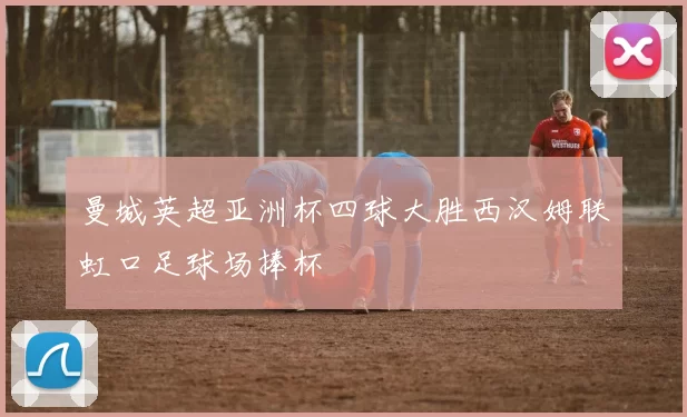 曼城英超亚洲杯四球大胜西汉姆联虹口足球场捧杯