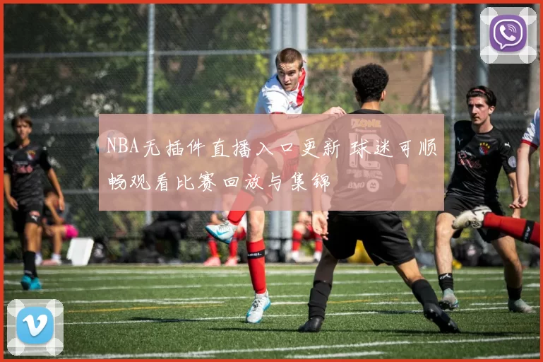 NBA无插件直播入口更新 球迷可顺畅观看比赛回放与集锦