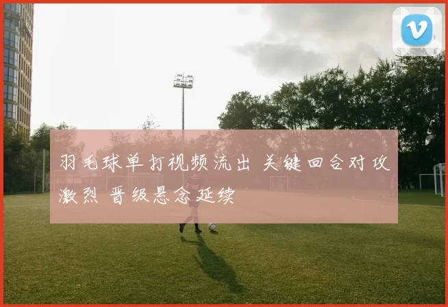 羽毛球单打视频流出 关键回合对攻激烈 晋级悬念延续