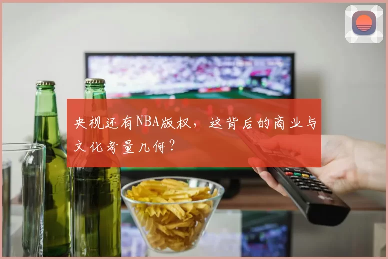 央视还有NBA版权，这背后的商业与文化考量几何？