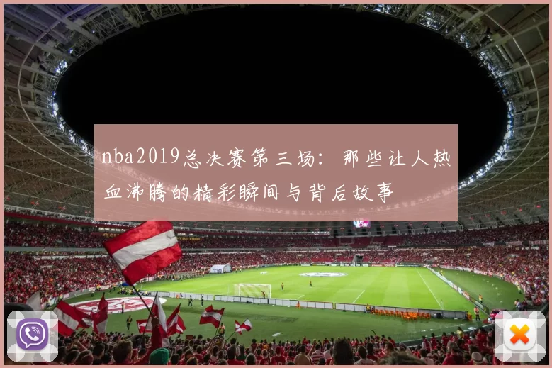 nba2019总决赛第三场：那些让人热血沸腾的精彩瞬间与背后故事