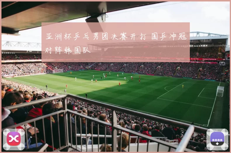 亚洲杯乒乓男团决赛开打 国乒冲冠对阵韩国队