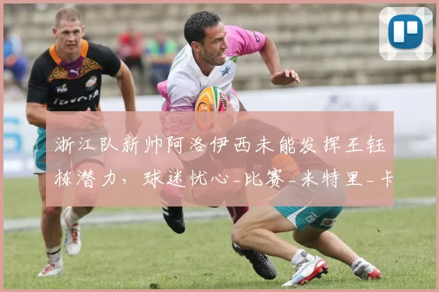 浙江队新帅阿洛伊西未能发挥王钰栋潜力，球迷忧心_比赛_米特里_卡达内