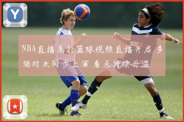 NBA直播虎扑篮球视频直播开启 多场对决同步上演 看点持续升温
