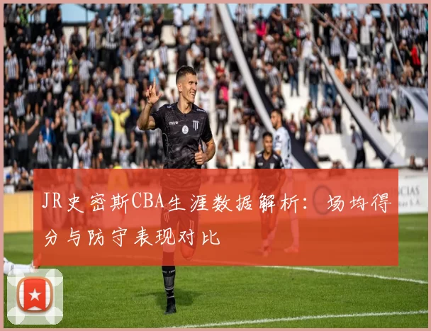 JR史密斯CBA生涯数据解析：场均得分与防守表现对比