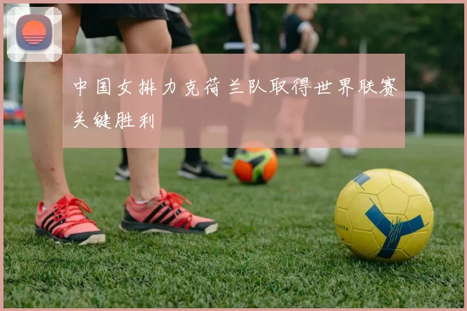 中国女排力克荷兰队取得世界联赛关键胜利