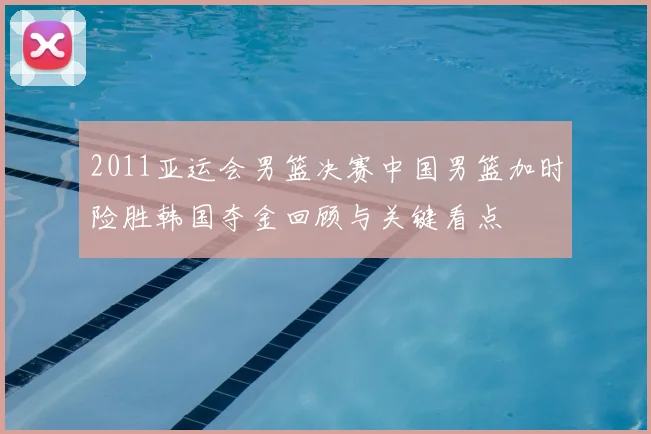 2011亚运会男篮决赛中国男篮加时险胜韩国夺金回顾与关键看点