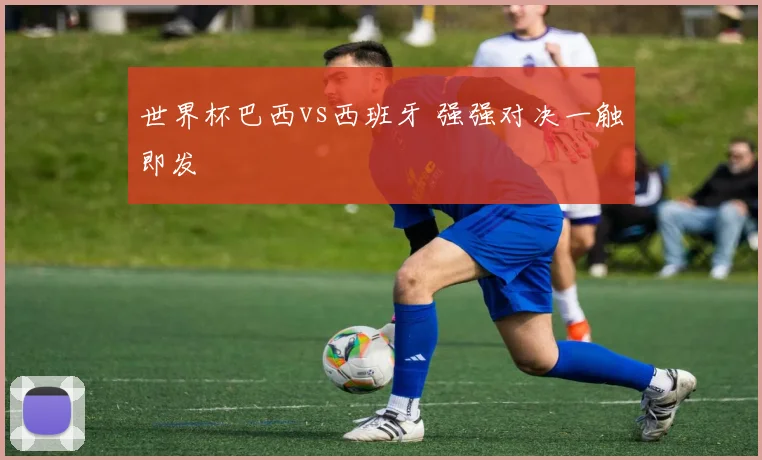 世界杯巴西vs西班牙 强强对决一触即发