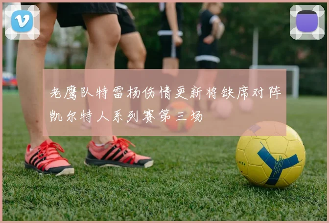 老鹰队特雷杨伤情更新将缺席对阵凯尔特人系列赛第三场