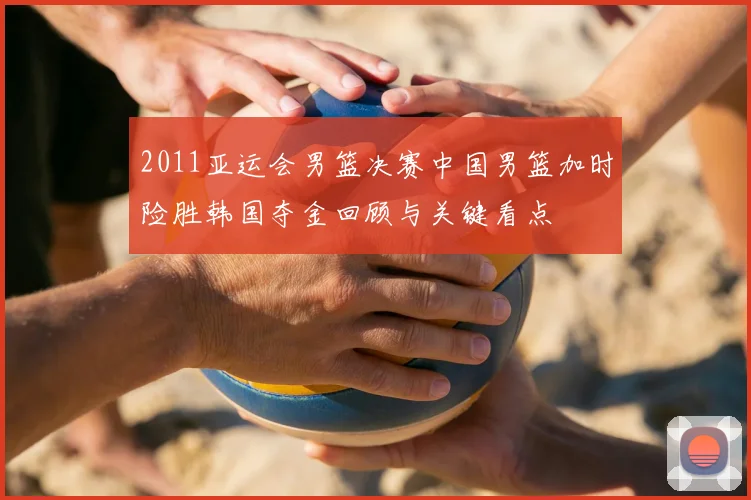 2011亚运会男篮决赛中国男篮加时险胜韩国夺金回顾与关键看点